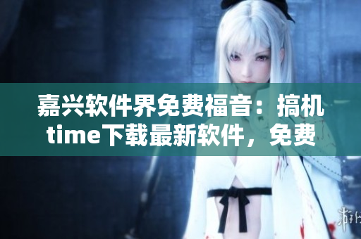 嘉兴软件界免费福音：搞机time下载最新软件，免费享用！