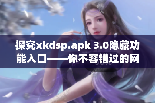 探究xkdsp.apk 3.0隐藏功能入口——你不容错过的网络软件！