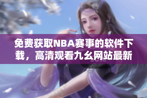 免费获取NBA赛事的软件下载，高清观看九幺网站最新版本