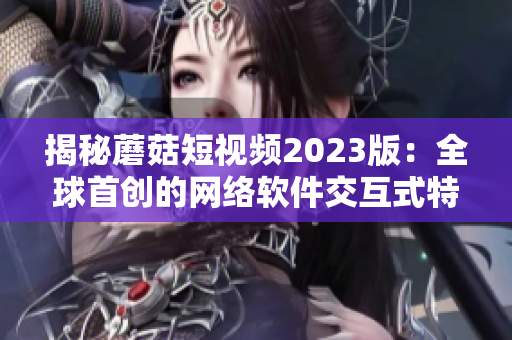 揭秘蘑菇短视频2023版：全球首创的网络软件交互式特色功能