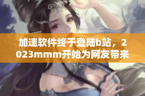 加速软件终于登陆b站，2023mmm开始为网友带来更畅快的网络体验！