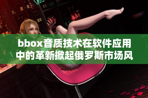 bbox音质技术在软件应用中的革新掀起俄罗斯市场风暴