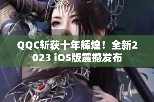 QQC斩获十年辉煌！全新2023 iOS版震撼发布