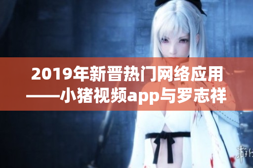 2019年新晋热门网络应用——小猪视频app与罗志祥合作代言