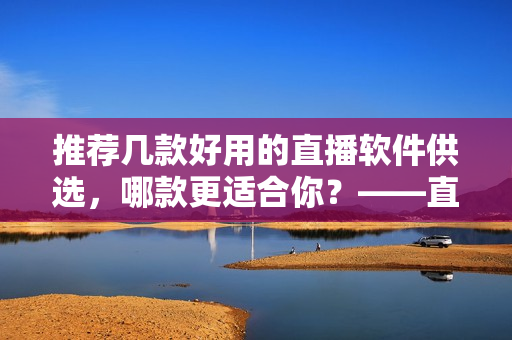 推荐几款好用的直播软件供选，哪款更适合你？——直播软件推荐