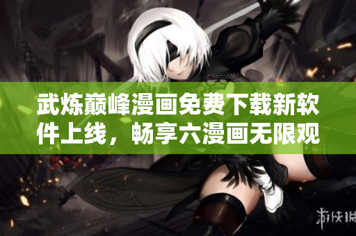 武炼巅峰漫画免费下载新软件上线，畅享六漫画无限观看