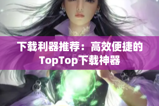 下载利器推荐：高效便捷的TopTop下载神器