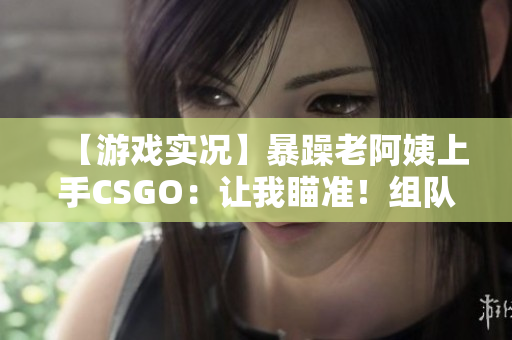 【游戏实况】暴躁老阿姨上手CSGO：让我瞄准！组队不服就是怼！