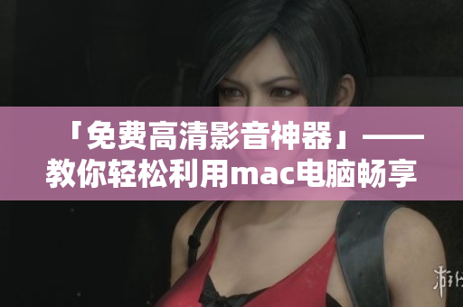 「免费高清影音神器」——教你轻松利用mac电脑畅享高品质视频观影经验！