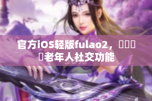 官方iOS轻版fulao2，輕鬆體驗老年人社交功能