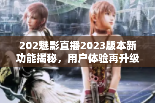 202魅影直播2023版本新功能揭秘，用户体验再升级