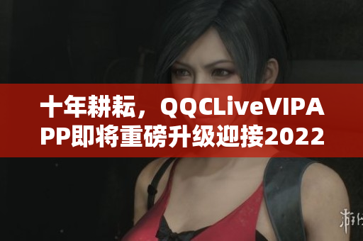 十年耕耘，QQCLiveVIPAPP即将重磅升级迎接2022！