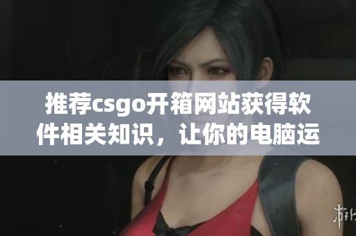 推荐csgo开箱网站获得软件相关知识，让你的电脑运行更顺畅