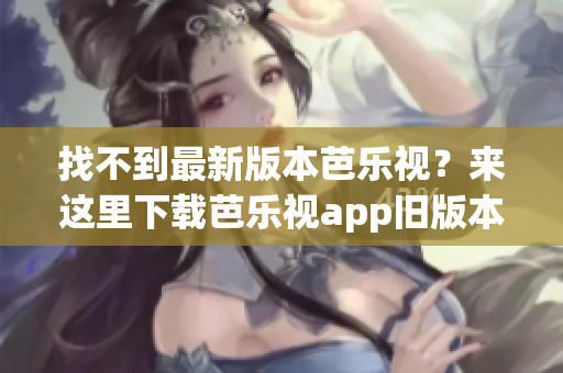 找不到最新版本芭乐视？来这里下载芭乐视app旧版本大全！