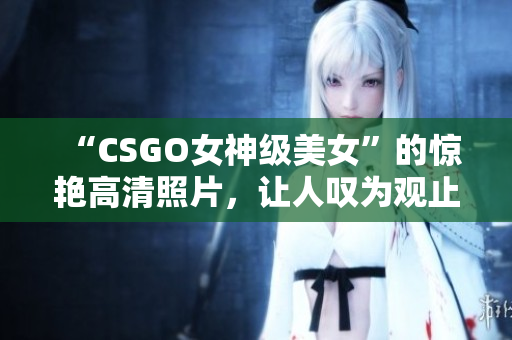 “CSGO女神级美女”的惊艳高清照片，让人叹为观止