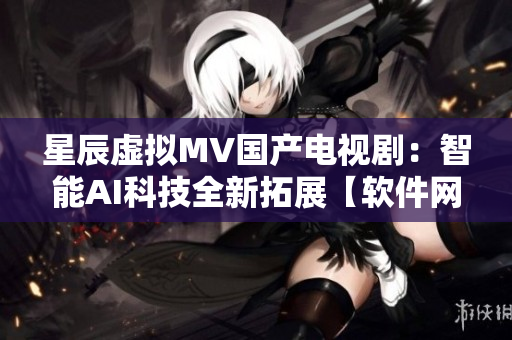 星辰虚拟MV国产电视剧：智能AI科技全新拓展【软件网络】