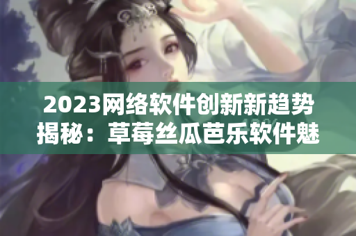 2023网络软件创新新趋势揭秘：草莓丝瓜芭乐软件魅力养成秘籍