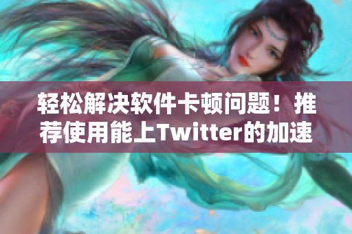 轻松解决软件卡顿问题！推荐使用能上Twitter的加速器