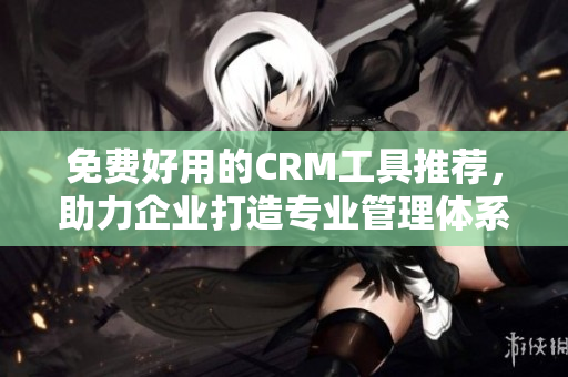 免费好用的CRM工具推荐，助力企业打造专业管理体系！