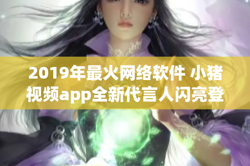 2019年最火网络软件 小猪视频app全新代言人闪亮登场!