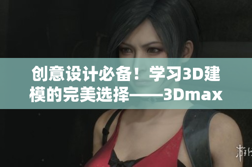 创意设计必备！学习3D建模的完美选择——3Dmax视频教程