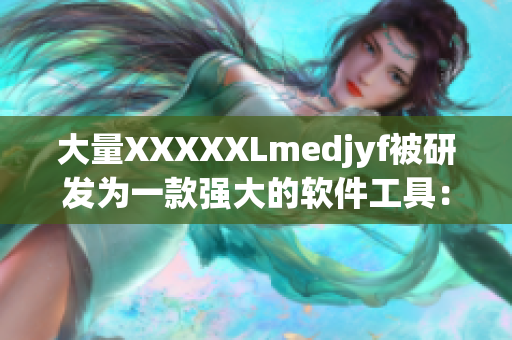 大量XXXXXLmedjyf被研发为一款强大的软件工具：全新版本发布