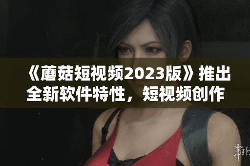 《蘑菇短视频2023版》推出全新软件特性，短视频创作更高效！