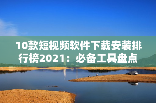 10款短视频软件下载安装排行榜2021：必备工具盘点