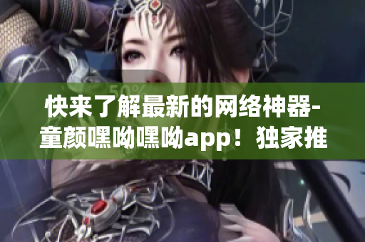 快来了解最新的网络神器-童颜嘿呦嘿呦app！独家推广，绝不容错过！