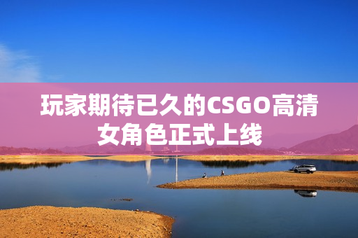 玩家期待已久的CSGO高清女角色正式上线