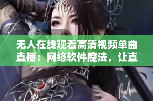 无人在线观看高清视频单曲直播：网络软件魔法，让直播变得有趣又精彩