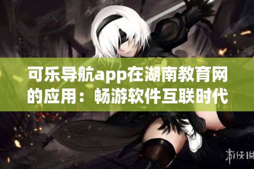 可乐导航app在湖南教育网的应用：畅游软件互联时代