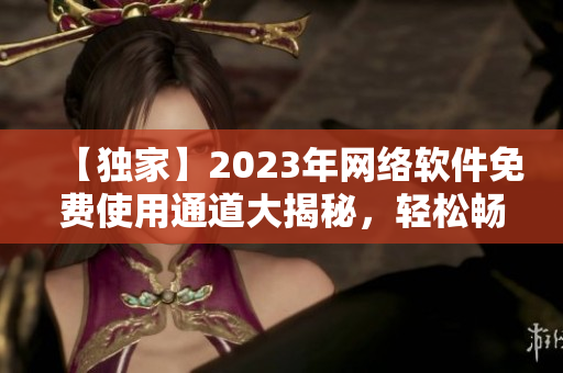 【独家】2023年网络软件免费使用通道大揭秘，轻松畅享最新科技创新产品!