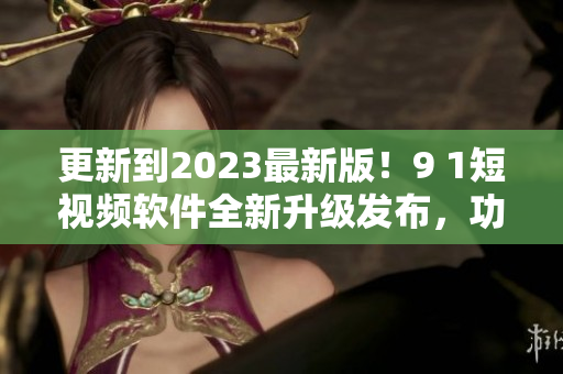 更新到2023最新版！9 1短视频软件全新升级发布，功能更强大！