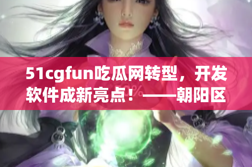 51cgfun吃瓜网转型，开发软件成新亮点！——朝阳区民众共同看见的变化