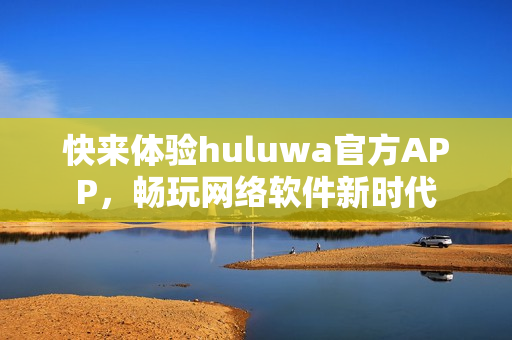 快来体验huluwa官方APP，畅玩网络软件新时代