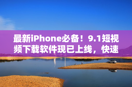 最新iPhone必备！9.1短视频下载软件现已上线，快速享受无限视觉体验！