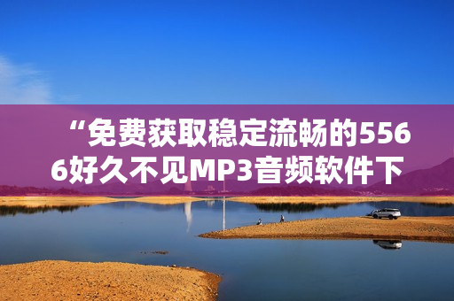 “免费获取稳定流畅的5566好久不见MP3音频软件下载”