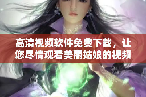 高清视频软件免费下载，让您尽情观看美丽姑娘的视频