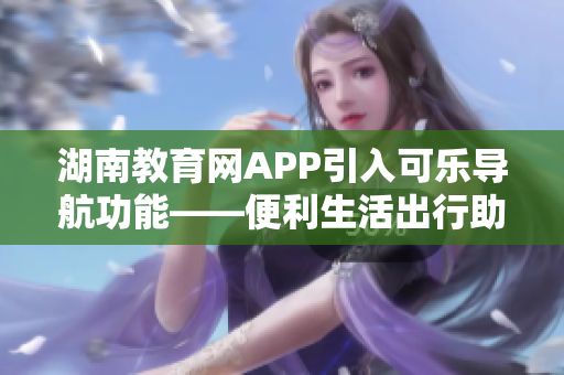 湖南教育网APP引入可乐导航功能——便利生活出行助手