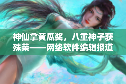 神仙拿黄瓜奖，八重神子获殊荣——网络软件编辑报道