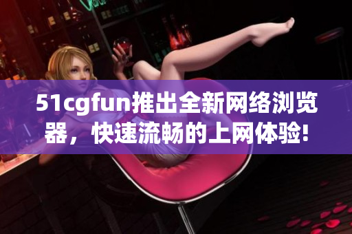 51cgfun推出全新网络浏览器，快速流畅的上网体验!