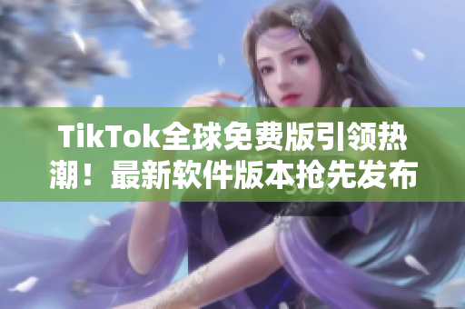 TikTok全球免费版引领热潮！最新软件版本抢先发布