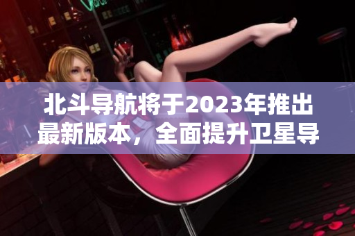 北斗导航将于2023年推出最新版本，全面提升卫星导航定位精度