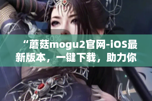 “蘑菇mogu2官网-iOS最新版本，一键下载，助力你的高效工作”