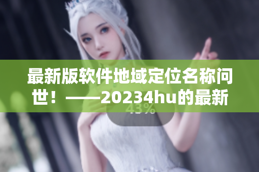 最新版软件地域定位名称问世！——20234hu的最新地域网名是什么？