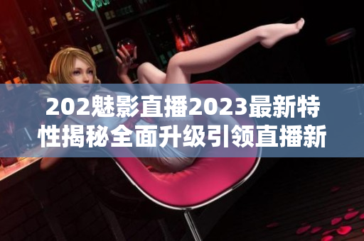 202魅影直播2023最新特性揭秘全面升级引领直播新风潮