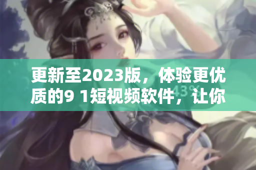 更新至2023版，体验更优质的9 1短视频软件，让你的视频内容更具吸引力