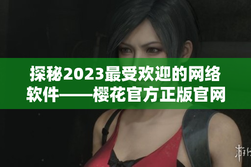 探秘2023最受欢迎的网络软件——樱花官方正版官网全面解析