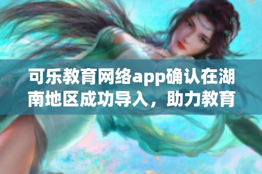 可乐教育网络app确认在湖南地区成功导入，助力教育事业！